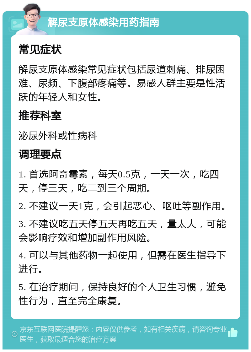 解尿支原体感染用药指南 常见症状 解尿支原体感染常见症状包括尿道刺痛、排尿困难、尿频、下腹部疼痛等。易感人群主要是性活跃的年轻人和女性。 推荐科室 泌尿外科或性病科 调理要点 1. 首选阿奇霉素，每天0.5克，一天一次，吃四天，停三天，吃二到三个周期。 2. 不建议一天1克，会引起恶心、呕吐等副作用。 3. 不建议吃五天停五天再吃五天，量太大，可能会影响疗效和增加副作用风险。 4. 可以与其他药物一起使用，但需在医生指导下进行。 5. 在治疗期间，保持良好的个人卫生习惯，避免性行为，直至完全康复。