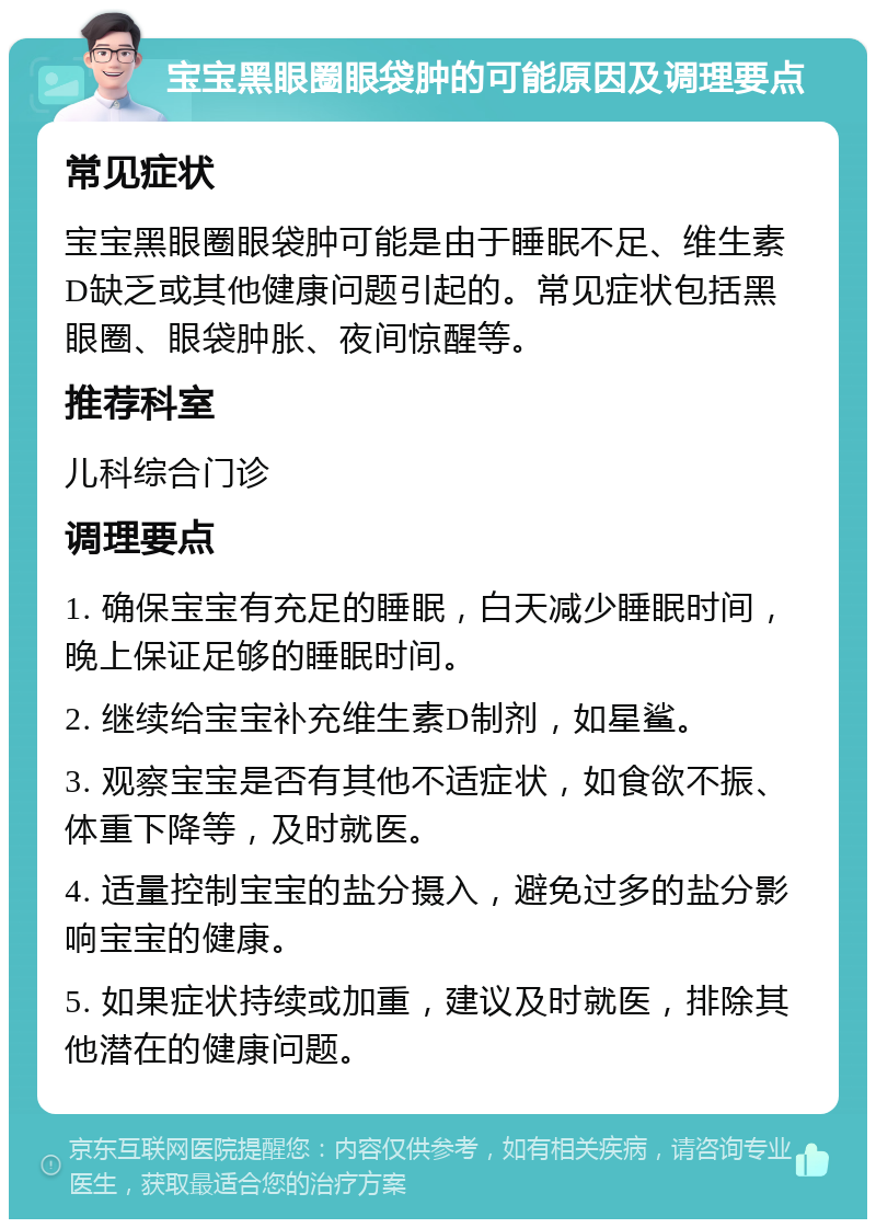 宝宝黑眼圈眼袋肿的可能原因及调理要点 常见症状 宝宝黑眼圈眼袋肿可能是由于睡眠不足、维生素D缺乏或其他健康问题引起的。常见症状包括黑眼圈、眼袋肿胀、夜间惊醒等。 推荐科室 儿科综合门诊 调理要点 1. 确保宝宝有充足的睡眠，白天减少睡眠时间，晚上保证足够的睡眠时间。 2. 继续给宝宝补充维生素D制剂，如星鲨。 3. 观察宝宝是否有其他不适症状，如食欲不振、体重下降等，及时就医。 4. 适量控制宝宝的盐分摄入，避免过多的盐分影响宝宝的健康。 5. 如果症状持续或加重，建议及时就医，排除其他潜在的健康问题。