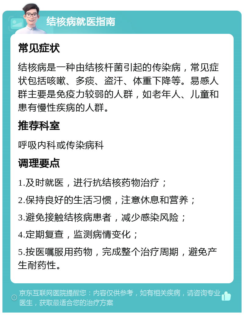 结核病就医指南 常见症状 结核病是一种由结核杆菌引起的传染病，常见症状包括咳嗽、多痰、盗汗、体重下降等。易感人群主要是免疫力较弱的人群，如老年人、儿童和患有慢性疾病的人群。 推荐科室 呼吸内科或传染病科 调理要点 1.及时就医，进行抗结核药物治疗； 2.保持良好的生活习惯，注意休息和营养； 3.避免接触结核病患者，减少感染风险； 4.定期复查，监测病情变化； 5.按医嘱服用药物，完成整个治疗周期，避免产生耐药性。