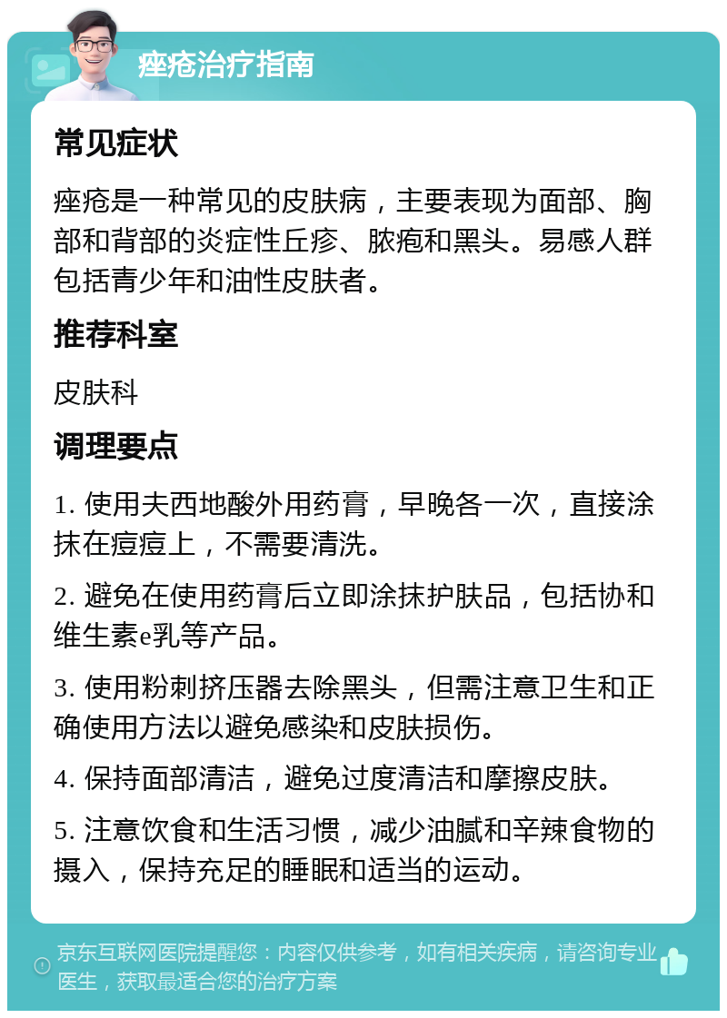 痤疮治疗指南 常见症状 痤疮是一种常见的皮肤病，主要表现为面部、胸部和背部的炎症性丘疹、脓疱和黑头。易感人群包括青少年和油性皮肤者。 推荐科室 皮肤科 调理要点 1. 使用夫西地酸外用药膏，早晚各一次，直接涂抹在痘痘上，不需要清洗。 2. 避免在使用药膏后立即涂抹护肤品，包括协和维生素e乳等产品。 3. 使用粉刺挤压器去除黑头，但需注意卫生和正确使用方法以避免感染和皮肤损伤。 4. 保持面部清洁，避免过度清洁和摩擦皮肤。 5. 注意饮食和生活习惯，减少油腻和辛辣食物的摄入，保持充足的睡眠和适当的运动。