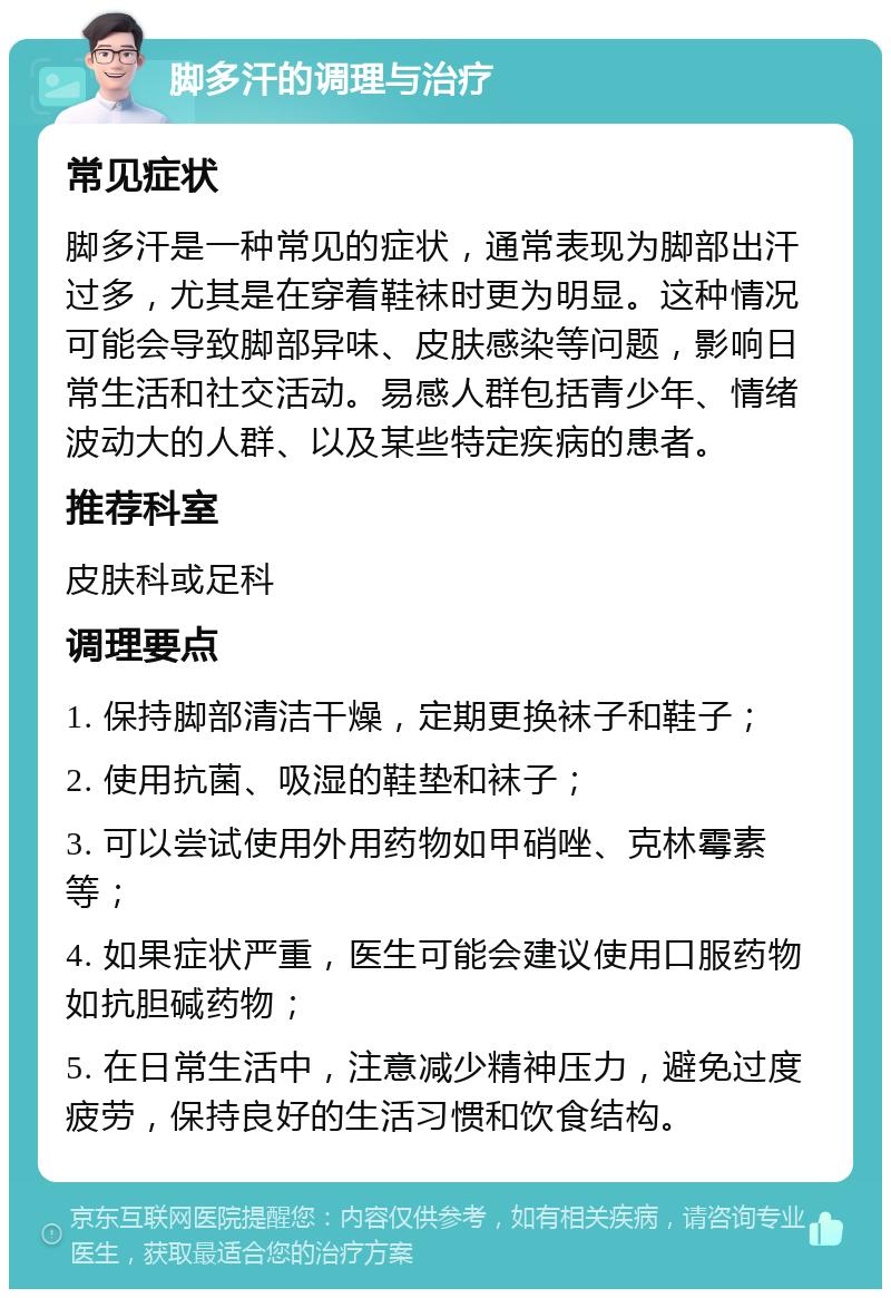 脚多汗的调理与治疗 常见症状 脚多汗是一种常见的症状，通常表现为脚部出汗过多，尤其是在穿着鞋袜时更为明显。这种情况可能会导致脚部异味、皮肤感染等问题，影响日常生活和社交活动。易感人群包括青少年、情绪波动大的人群、以及某些特定疾病的患者。 推荐科室 皮肤科或足科 调理要点 1. 保持脚部清洁干燥，定期更换袜子和鞋子； 2. 使用抗菌、吸湿的鞋垫和袜子； 3. 可以尝试使用外用药物如甲硝唑、克林霉素等； 4. 如果症状严重，医生可能会建议使用口服药物如抗胆碱药物； 5. 在日常生活中，注意减少精神压力，避免过度疲劳，保持良好的生活习惯和饮食结构。