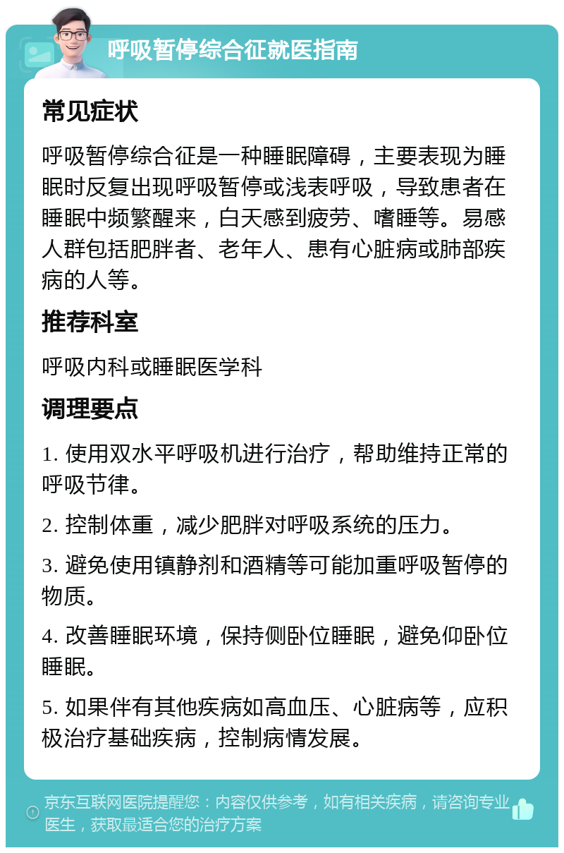 呼吸暂停综合征就医指南 常见症状 呼吸暂停综合征是一种睡眠障碍，主要表现为睡眠时反复出现呼吸暂停或浅表呼吸，导致患者在睡眠中频繁醒来，白天感到疲劳、嗜睡等。易感人群包括肥胖者、老年人、患有心脏病或肺部疾病的人等。 推荐科室 呼吸内科或睡眠医学科 调理要点 1. 使用双水平呼吸机进行治疗，帮助维持正常的呼吸节律。 2. 控制体重，减少肥胖对呼吸系统的压力。 3. 避免使用镇静剂和酒精等可能加重呼吸暂停的物质。 4. 改善睡眠环境，保持侧卧位睡眠，避免仰卧位睡眠。 5. 如果伴有其他疾病如高血压、心脏病等，应积极治疗基础疾病，控制病情发展。