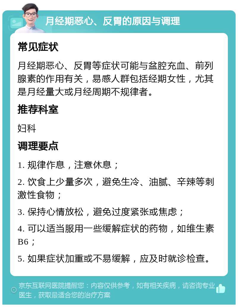 月经期恶心、反胃的原因与调理 常见症状 月经期恶心、反胃等症状可能与盆腔充血、前列腺素的作用有关，易感人群包括经期女性，尤其是月经量大或月经周期不规律者。 推荐科室 妇科 调理要点 1. 规律作息，注意休息； 2. 饮食上少量多次，避免生冷、油腻、辛辣等刺激性食物； 3. 保持心情放松，避免过度紧张或焦虑； 4. 可以适当服用一些缓解症状的药物，如维生素B6； 5. 如果症状加重或不易缓解，应及时就诊检查。