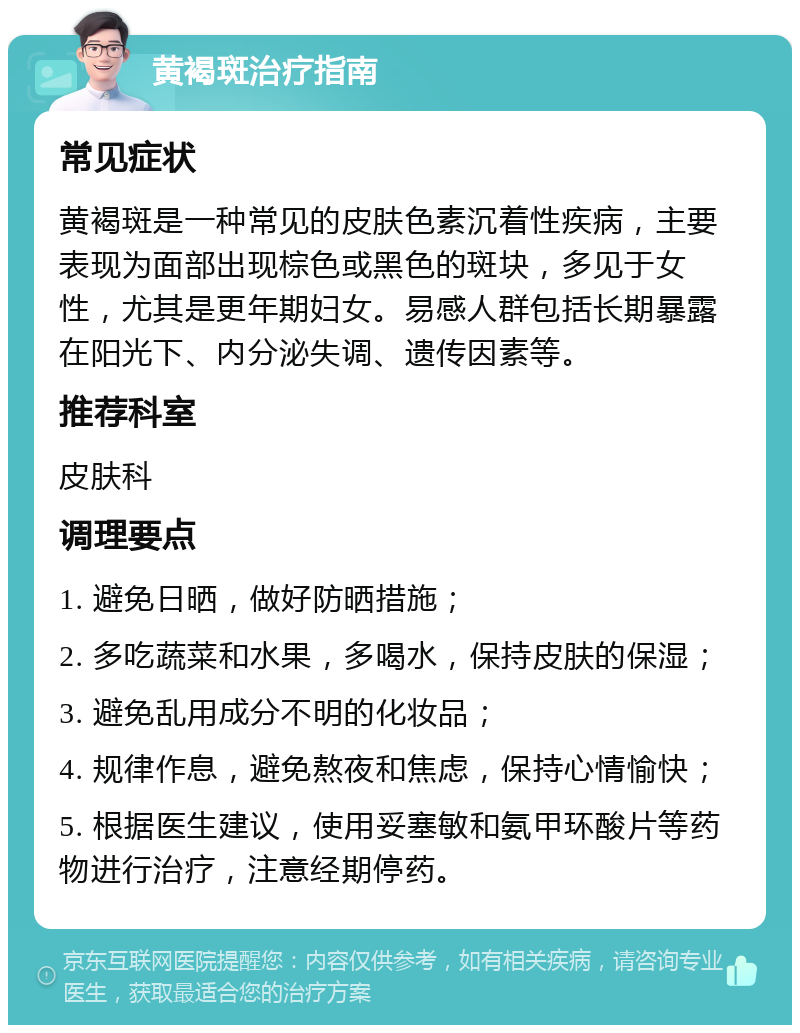 黄褐斑治疗指南 常见症状 黄褐斑是一种常见的皮肤色素沉着性疾病，主要表现为面部出现棕色或黑色的斑块，多见于女性，尤其是更年期妇女。易感人群包括长期暴露在阳光下、内分泌失调、遗传因素等。 推荐科室 皮肤科 调理要点 1. 避免日晒，做好防晒措施； 2. 多吃蔬菜和水果，多喝水，保持皮肤的保湿； 3. 避免乱用成分不明的化妆品； 4. 规律作息，避免熬夜和焦虑，保持心情愉快； 5. 根据医生建议，使用妥塞敏和氨甲环酸片等药物进行治疗，注意经期停药。