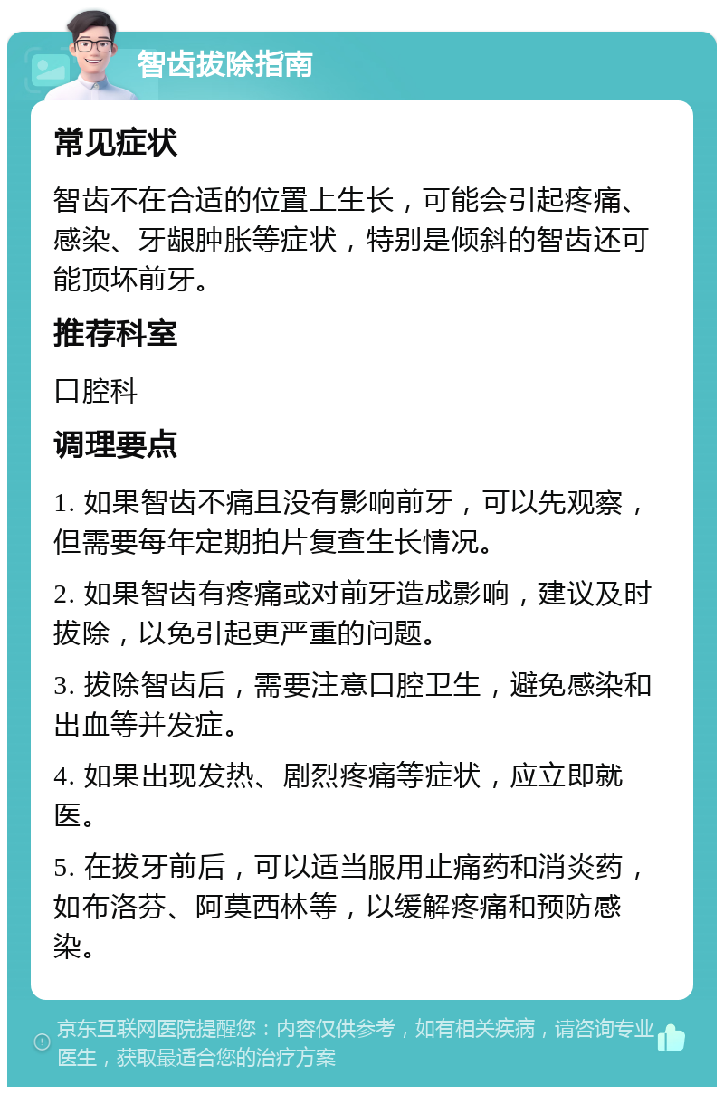 智齿拔除指南 常见症状 智齿不在合适的位置上生长，可能会引起疼痛、感染、牙龈肿胀等症状，特别是倾斜的智齿还可能顶坏前牙。 推荐科室 口腔科 调理要点 1. 如果智齿不痛且没有影响前牙，可以先观察，但需要每年定期拍片复查生长情况。 2. 如果智齿有疼痛或对前牙造成影响，建议及时拔除，以免引起更严重的问题。 3. 拔除智齿后，需要注意口腔卫生，避免感染和出血等并发症。 4. 如果出现发热、剧烈疼痛等症状，应立即就医。 5. 在拔牙前后，可以适当服用止痛药和消炎药，如布洛芬、阿莫西林等，以缓解疼痛和预防感染。