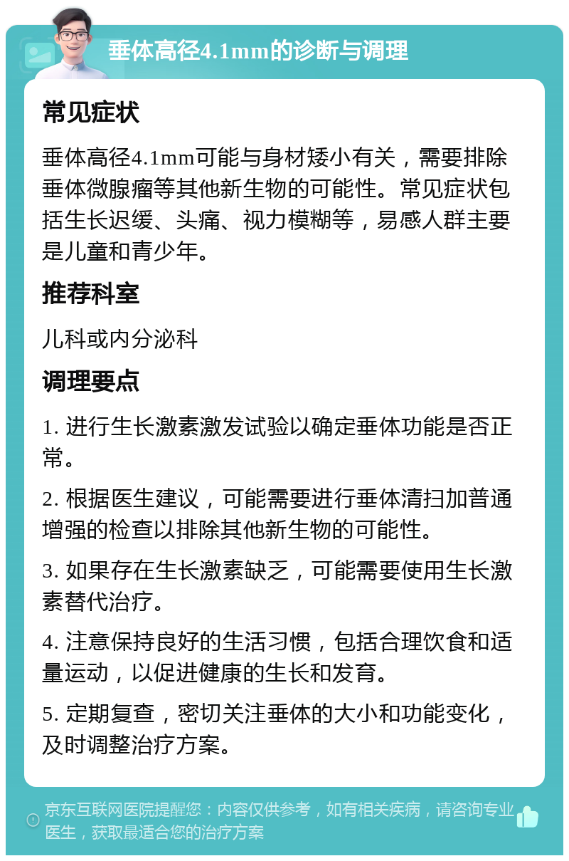 垂体高径4.1mm的诊断与调理 常见症状 垂体高径4.1mm可能与身材矮小有关，需要排除垂体微腺瘤等其他新生物的可能性。常见症状包括生长迟缓、头痛、视力模糊等，易感人群主要是儿童和青少年。 推荐科室 儿科或内分泌科 调理要点 1. 进行生长激素激发试验以确定垂体功能是否正常。 2. 根据医生建议，可能需要进行垂体清扫加普通增强的检查以排除其他新生物的可能性。 3. 如果存在生长激素缺乏，可能需要使用生长激素替代治疗。 4. 注意保持良好的生活习惯，包括合理饮食和适量运动，以促进健康的生长和发育。 5. 定期复查，密切关注垂体的大小和功能变化，及时调整治疗方案。