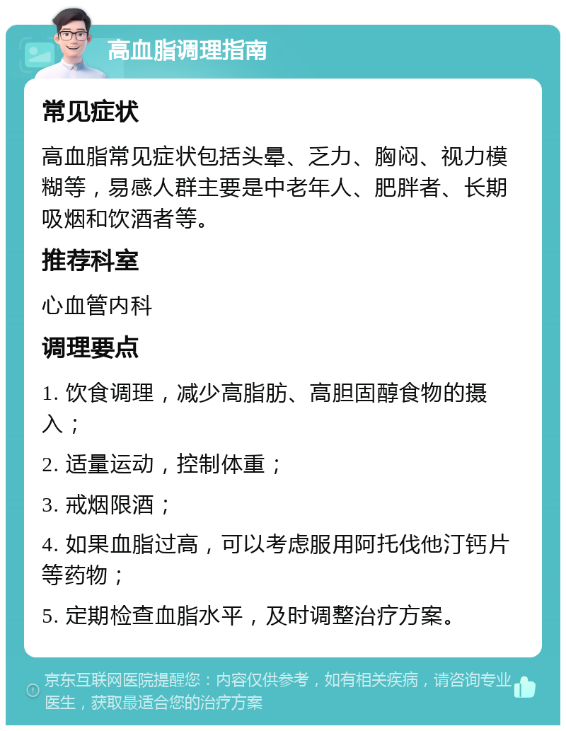 高血脂调理指南 常见症状 高血脂常见症状包括头晕、乏力、胸闷、视力模糊等，易感人群主要是中老年人、肥胖者、长期吸烟和饮酒者等。 推荐科室 心血管内科 调理要点 1. 饮食调理，减少高脂肪、高胆固醇食物的摄入； 2. 适量运动，控制体重； 3. 戒烟限酒； 4. 如果血脂过高，可以考虑服用阿托伐他汀钙片等药物； 5. 定期检查血脂水平，及时调整治疗方案。