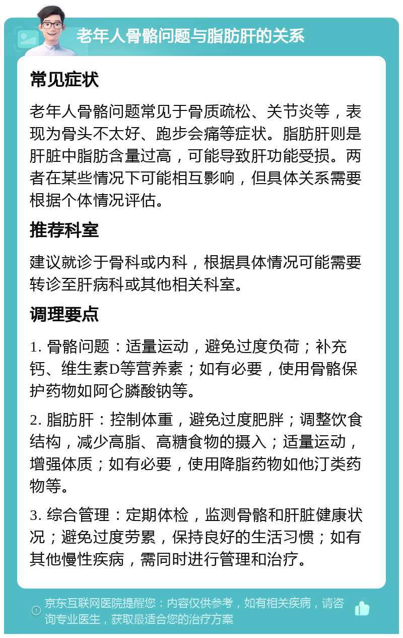 老年人骨骼问题与脂肪肝的关系 常见症状 老年人骨骼问题常见于骨质疏松、关节炎等，表现为骨头不太好、跑步会痛等症状。脂肪肝则是肝脏中脂肪含量过高，可能导致肝功能受损。两者在某些情况下可能相互影响，但具体关系需要根据个体情况评估。 推荐科室 建议就诊于骨科或内科，根据具体情况可能需要转诊至肝病科或其他相关科室。 调理要点 1. 骨骼问题：适量运动，避免过度负荷；补充钙、维生素D等营养素；如有必要，使用骨骼保护药物如阿仑膦酸钠等。 2. 脂肪肝：控制体重，避免过度肥胖；调整饮食结构，减少高脂、高糖食物的摄入；适量运动，增强体质；如有必要，使用降脂药物如他汀类药物等。 3. 综合管理：定期体检，监测骨骼和肝脏健康状况；避免过度劳累，保持良好的生活习惯；如有其他慢性疾病，需同时进行管理和治疗。