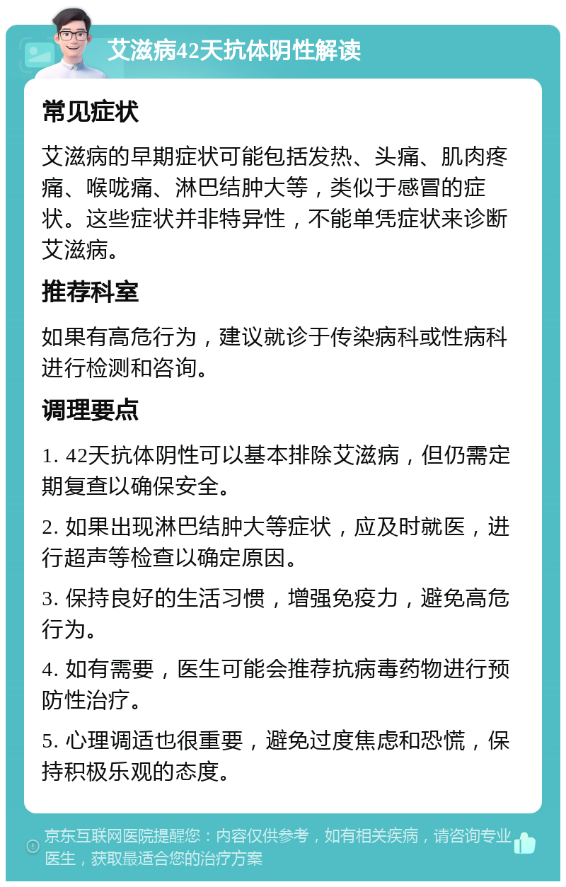 艾滋病42天抗体阴性解读 常见症状 艾滋病的早期症状可能包括发热、头痛、肌肉疼痛、喉咙痛、淋巴结肿大等，类似于感冒的症状。这些症状并非特异性，不能单凭症状来诊断艾滋病。 推荐科室 如果有高危行为，建议就诊于传染病科或性病科进行检测和咨询。 调理要点 1. 42天抗体阴性可以基本排除艾滋病，但仍需定期复查以确保安全。 2. 如果出现淋巴结肿大等症状，应及时就医，进行超声等检查以确定原因。 3. 保持良好的生活习惯，增强免疫力，避免高危行为。 4. 如有需要，医生可能会推荐抗病毒药物进行预防性治疗。 5. 心理调适也很重要，避免过度焦虑和恐慌，保持积极乐观的态度。