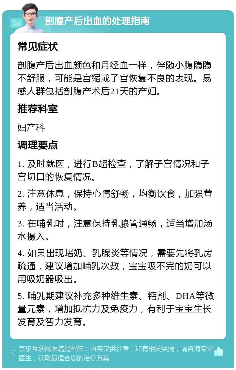 剖腹产后出血的处理指南 常见症状 剖腹产后出血颜色和月经血一样，伴随小腹隐隐不舒服，可能是宫缩或子宫恢复不良的表现。易感人群包括剖腹产术后21天的产妇。 推荐科室 妇产科 调理要点 1. 及时就医，进行B超检查，了解子宫情况和子宫切口的恢复情况。 2. 注意休息，保持心情舒畅，均衡饮食，加强营养，适当活动。 3. 在哺乳时，注意保持乳腺管通畅，适当增加汤水摄入。 4. 如果出现堵奶、乳腺炎等情况，需要先将乳房疏通，建议增加哺乳次数，宝宝吸不完的奶可以用吸奶器吸出。 5. 哺乳期建议补充多种维生素、钙剂、DHA等微量元素，增加抵抗力及免疫力，有利于宝宝生长发育及智力发育。