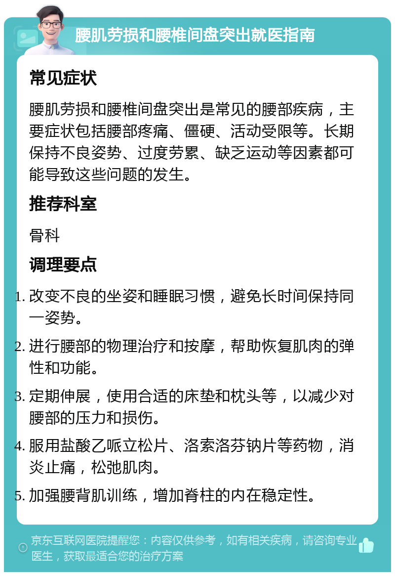 腰肌劳损和腰椎间盘突出就医指南 常见症状 腰肌劳损和腰椎间盘突出是常见的腰部疾病，主要症状包括腰部疼痛、僵硬、活动受限等。长期保持不良姿势、过度劳累、缺乏运动等因素都可能导致这些问题的发生。 推荐科室 骨科 调理要点 改变不良的坐姿和睡眠习惯，避免长时间保持同一姿势。 进行腰部的物理治疗和按摩，帮助恢复肌肉的弹性和功能。 定期伸展，使用合适的床垫和枕头等，以减少对腰部的压力和损伤。 服用盐酸乙哌立松片、洛索洛芬钠片等药物，消炎止痛，松弛肌肉。 加强腰背肌训练，增加脊柱的内在稳定性。