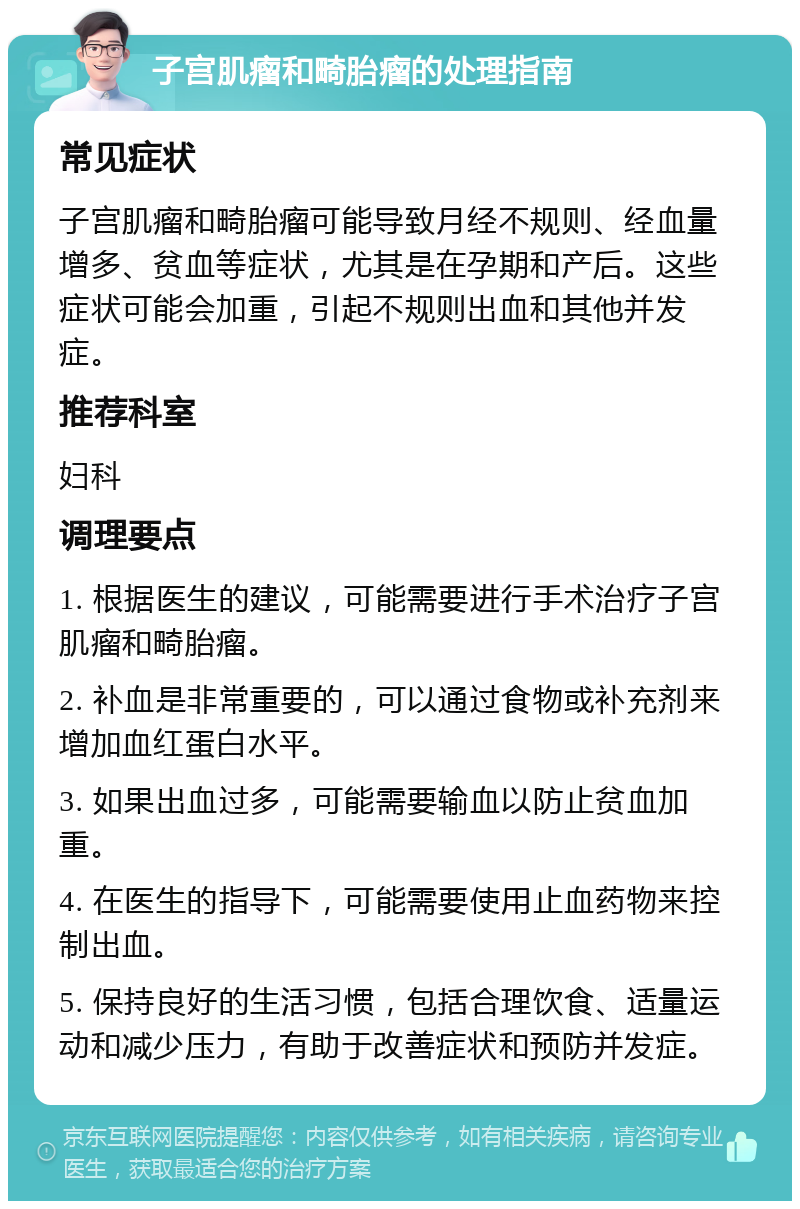 子宫肌瘤和畸胎瘤的处理指南 常见症状 子宫肌瘤和畸胎瘤可能导致月经不规则、经血量增多、贫血等症状，尤其是在孕期和产后。这些症状可能会加重，引起不规则出血和其他并发症。 推荐科室 妇科 调理要点 1. 根据医生的建议，可能需要进行手术治疗子宫肌瘤和畸胎瘤。 2. 补血是非常重要的，可以通过食物或补充剂来增加血红蛋白水平。 3. 如果出血过多，可能需要输血以防止贫血加重。 4. 在医生的指导下，可能需要使用止血药物来控制出血。 5. 保持良好的生活习惯，包括合理饮食、适量运动和减少压力，有助于改善症状和预防并发症。