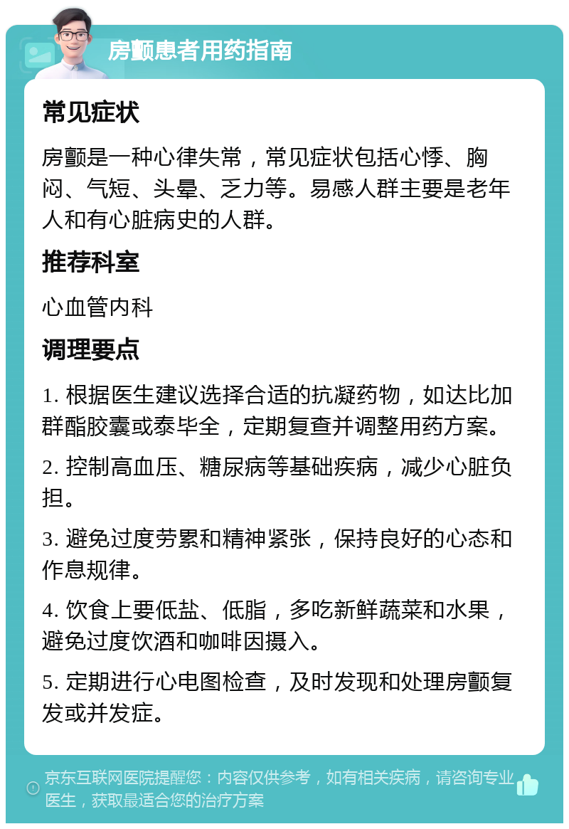 房颤患者用药指南 常见症状 房颤是一种心律失常，常见症状包括心悸、胸闷、气短、头晕、乏力等。易感人群主要是老年人和有心脏病史的人群。 推荐科室 心血管内科 调理要点 1. 根据医生建议选择合适的抗凝药物，如达比加群酯胶囊或泰毕全，定期复查并调整用药方案。 2. 控制高血压、糖尿病等基础疾病，减少心脏负担。 3. 避免过度劳累和精神紧张，保持良好的心态和作息规律。 4. 饮食上要低盐、低脂，多吃新鲜蔬菜和水果，避免过度饮酒和咖啡因摄入。 5. 定期进行心电图检查，及时发现和处理房颤复发或并发症。