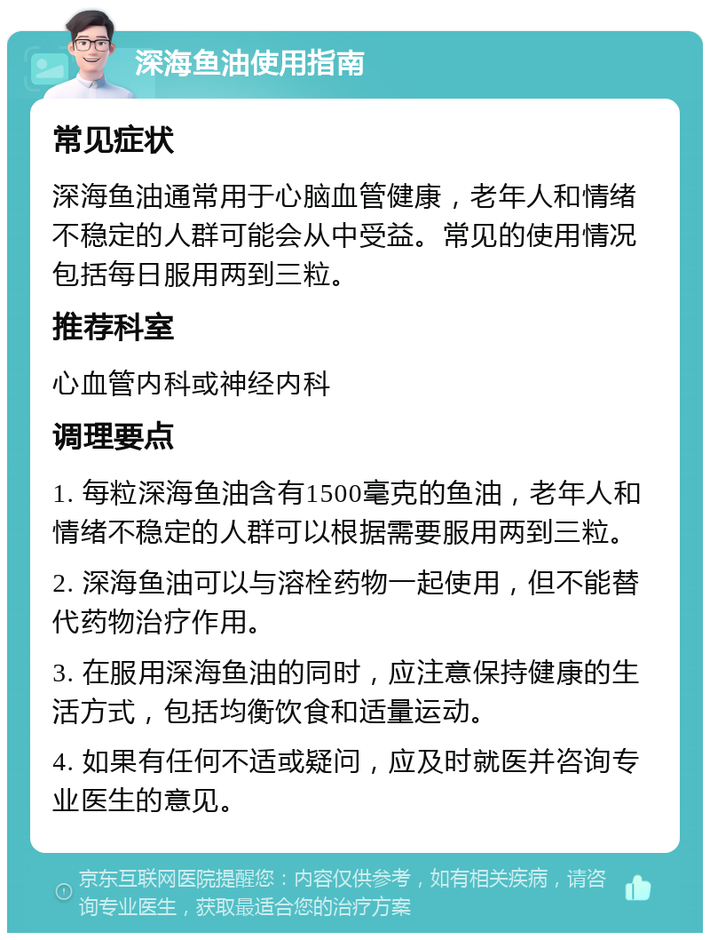 深海鱼油使用指南 常见症状 深海鱼油通常用于心脑血管健康，老年人和情绪不稳定的人群可能会从中受益。常见的使用情况包括每日服用两到三粒。 推荐科室 心血管内科或神经内科 调理要点 1. 每粒深海鱼油含有1500毫克的鱼油，老年人和情绪不稳定的人群可以根据需要服用两到三粒。 2. 深海鱼油可以与溶栓药物一起使用，但不能替代药物治疗作用。 3. 在服用深海鱼油的同时，应注意保持健康的生活方式，包括均衡饮食和适量运动。 4. 如果有任何不适或疑问，应及时就医并咨询专业医生的意见。