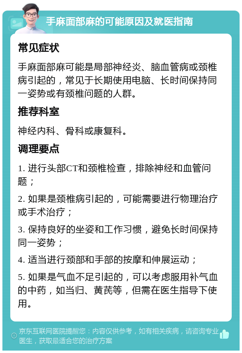 手麻面部麻的可能原因及就医指南 常见症状 手麻面部麻可能是局部神经炎、脑血管病或颈椎病引起的，常见于长期使用电脑、长时间保持同一姿势或有颈椎问题的人群。 推荐科室 神经内科、骨科或康复科。 调理要点 1. 进行头部CT和颈椎检查，排除神经和血管问题； 2. 如果是颈椎病引起的，可能需要进行物理治疗或手术治疗； 3. 保持良好的坐姿和工作习惯，避免长时间保持同一姿势； 4. 适当进行颈部和手部的按摩和伸展运动； 5. 如果是气血不足引起的，可以考虑服用补气血的中药，如当归、黄芪等，但需在医生指导下使用。