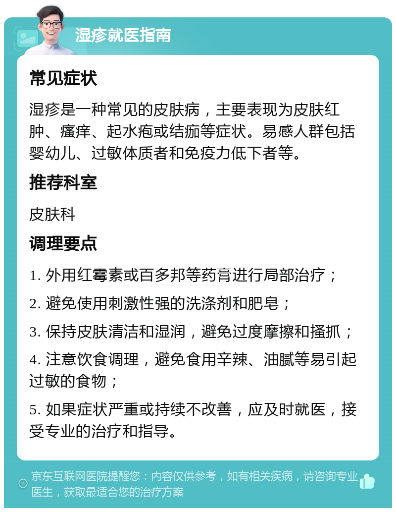 湿疹就医指南 常见症状 湿疹是一种常见的皮肤病，主要表现为皮肤红肿、瘙痒、起水疱或结痂等症状。易感人群包括婴幼儿、过敏体质者和免疫力低下者等。 推荐科室 皮肤科 调理要点 1. 外用红霉素或百多邦等药膏进行局部治疗； 2. 避免使用刺激性强的洗涤剂和肥皂； 3. 保持皮肤清洁和湿润，避免过度摩擦和搔抓； 4. 注意饮食调理，避免食用辛辣、油腻等易引起过敏的食物； 5. 如果症状严重或持续不改善，应及时就医，接受专业的治疗和指导。