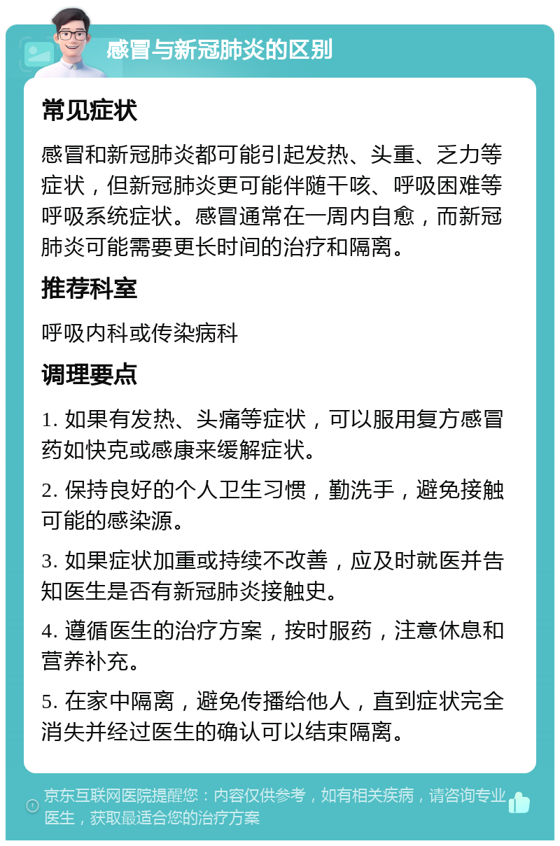 感冒与新冠肺炎的区别 常见症状 感冒和新冠肺炎都可能引起发热、头重、乏力等症状，但新冠肺炎更可能伴随干咳、呼吸困难等呼吸系统症状。感冒通常在一周内自愈，而新冠肺炎可能需要更长时间的治疗和隔离。 推荐科室 呼吸内科或传染病科 调理要点 1. 如果有发热、头痛等症状，可以服用复方感冒药如快克或感康来缓解症状。 2. 保持良好的个人卫生习惯，勤洗手，避免接触可能的感染源。 3. 如果症状加重或持续不改善，应及时就医并告知医生是否有新冠肺炎接触史。 4. 遵循医生的治疗方案，按时服药，注意休息和营养补充。 5. 在家中隔离，避免传播给他人，直到症状完全消失并经过医生的确认可以结束隔离。