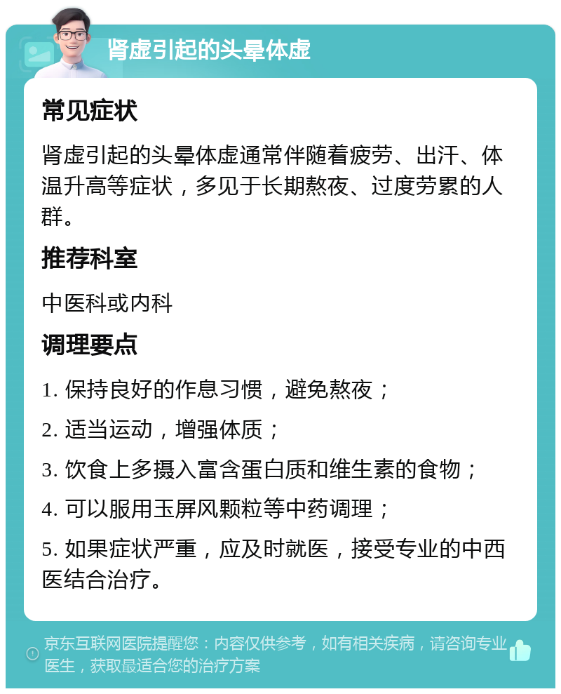 肾虚引起的头晕体虚 常见症状 肾虚引起的头晕体虚通常伴随着疲劳、出汗、体温升高等症状，多见于长期熬夜、过度劳累的人群。 推荐科室 中医科或内科 调理要点 1. 保持良好的作息习惯，避免熬夜； 2. 适当运动，增强体质； 3. 饮食上多摄入富含蛋白质和维生素的食物； 4. 可以服用玉屏风颗粒等中药调理； 5. 如果症状严重，应及时就医，接受专业的中西医结合治疗。