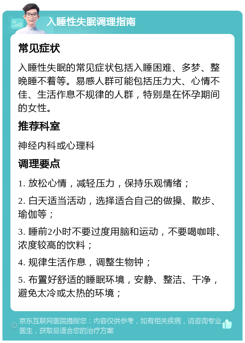 入睡性失眠调理指南 常见症状 入睡性失眠的常见症状包括入睡困难、多梦、整晚睡不着等。易感人群可能包括压力大、心情不佳、生活作息不规律的人群，特别是在怀孕期间的女性。 推荐科室 神经内科或心理科 调理要点 1. 放松心情，减轻压力，保持乐观情绪； 2. 白天适当活动，选择适合自己的做操、散步、瑜伽等； 3. 睡前2小时不要过度用脑和运动，不要喝咖啡、浓度较高的饮料； 4. 规律生活作息，调整生物钟； 5. 布置好舒适的睡眠环境，安静、整洁、干净，避免太冷或太热的环境；