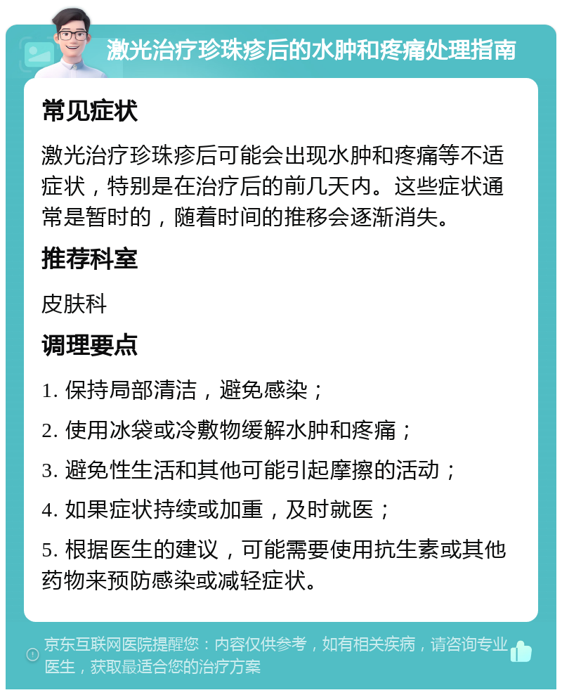 激光治疗珍珠疹后的水肿和疼痛处理指南 常见症状 激光治疗珍珠疹后可能会出现水肿和疼痛等不适症状，特别是在治疗后的前几天内。这些症状通常是暂时的，随着时间的推移会逐渐消失。 推荐科室 皮肤科 调理要点 1. 保持局部清洁，避免感染； 2. 使用冰袋或冷敷物缓解水肿和疼痛； 3. 避免性生活和其他可能引起摩擦的活动； 4. 如果症状持续或加重，及时就医； 5. 根据医生的建议，可能需要使用抗生素或其他药物来预防感染或减轻症状。