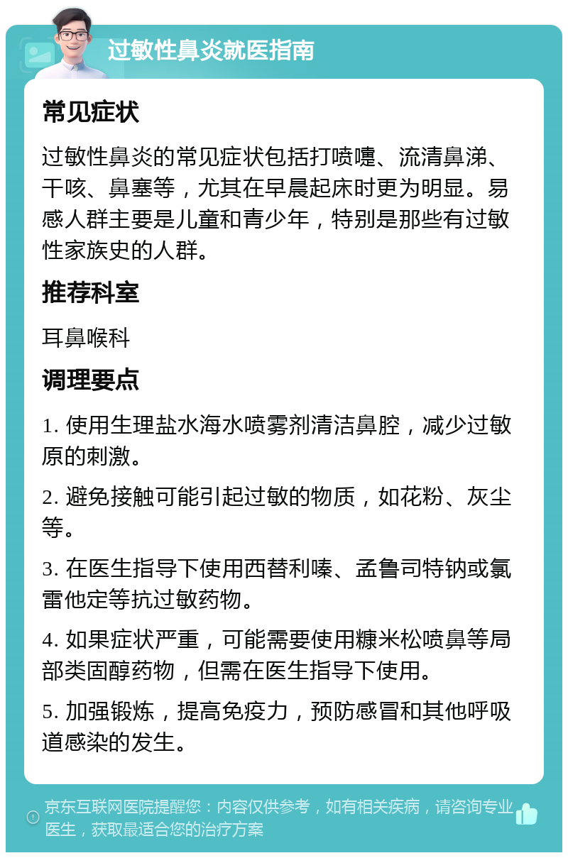 过敏性鼻炎就医指南 常见症状 过敏性鼻炎的常见症状包括打喷嚏、流清鼻涕、干咳、鼻塞等，尤其在早晨起床时更为明显。易感人群主要是儿童和青少年，特别是那些有过敏性家族史的人群。 推荐科室 耳鼻喉科 调理要点 1. 使用生理盐水海水喷雾剂清洁鼻腔，减少过敏原的刺激。 2. 避免接触可能引起过敏的物质，如花粉、灰尘等。 3. 在医生指导下使用西替利嗪、孟鲁司特钠或氯雷他定等抗过敏药物。 4. 如果症状严重，可能需要使用糠米松喷鼻等局部类固醇药物，但需在医生指导下使用。 5. 加强锻炼，提高免疫力，预防感冒和其他呼吸道感染的发生。