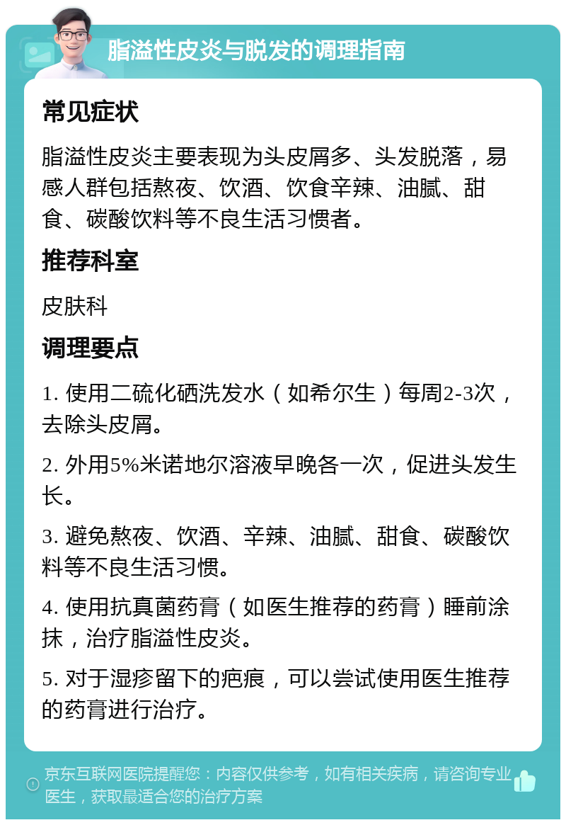 脂溢性皮炎与脱发的调理指南 常见症状 脂溢性皮炎主要表现为头皮屑多、头发脱落，易感人群包括熬夜、饮酒、饮食辛辣、油腻、甜食、碳酸饮料等不良生活习惯者。 推荐科室 皮肤科 调理要点 1. 使用二硫化硒洗发水（如希尔生）每周2-3次，去除头皮屑。 2. 外用5%米诺地尔溶液早晚各一次，促进头发生长。 3. 避免熬夜、饮酒、辛辣、油腻、甜食、碳酸饮料等不良生活习惯。 4. 使用抗真菌药膏（如医生推荐的药膏）睡前涂抹，治疗脂溢性皮炎。 5. 对于湿疹留下的疤痕，可以尝试使用医生推荐的药膏进行治疗。