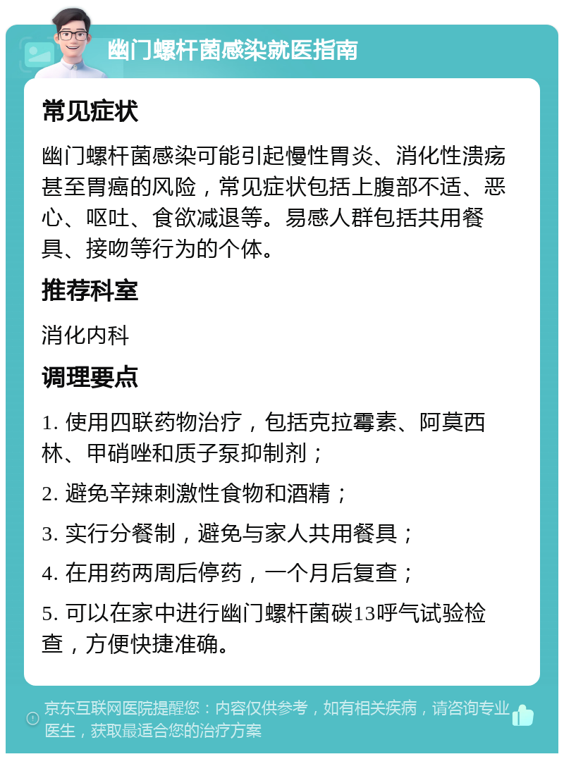 幽门螺杆菌感染就医指南 常见症状 幽门螺杆菌感染可能引起慢性胃炎、消化性溃疡甚至胃癌的风险，常见症状包括上腹部不适、恶心、呕吐、食欲减退等。易感人群包括共用餐具、接吻等行为的个体。 推荐科室 消化内科 调理要点 1. 使用四联药物治疗，包括克拉霉素、阿莫西林、甲硝唑和质子泵抑制剂； 2. 避免辛辣刺激性食物和酒精； 3. 实行分餐制，避免与家人共用餐具； 4. 在用药两周后停药，一个月后复查； 5. 可以在家中进行幽门螺杆菌碳13呼气试验检查，方便快捷准确。