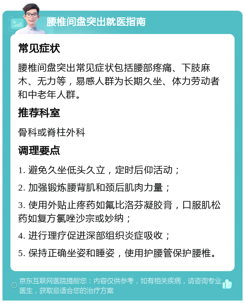 腰椎间盘突出就医指南 常见症状 腰椎间盘突出常见症状包括腰部疼痛、下肢麻木、无力等，易感人群为长期久坐、体力劳动者和中老年人群。 推荐科室 骨科或脊柱外科 调理要点 1. 避免久坐低头久立，定时后仰活动； 2. 加强锻炼腰背肌和颈后肌肉力量； 3. 使用外贴止疼药如氟比洛芬凝胶膏，口服肌松药如复方氯唑沙宗或妙纳； 4. 进行理疗促进深部组织炎症吸收； 5. 保持正确坐姿和睡姿，使用护腰管保护腰椎。