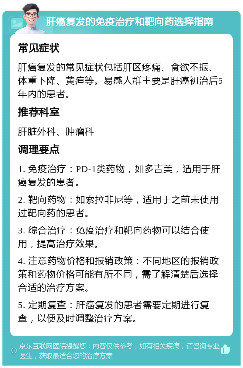 肝癌复发的免疫治疗和靶向药选择指南 常见症状 肝癌复发的常见症状包括肝区疼痛、食欲不振、体重下降、黄疸等。易感人群主要是肝癌初治后5年内的患者。 推荐科室 肝脏外科、肿瘤科 调理要点 1. 免疫治疗：PD-1类药物，如多吉美，适用于肝癌复发的患者。 2. 靶向药物：如索拉非尼等，适用于之前未使用过靶向药的患者。 3. 综合治疗：免疫治疗和靶向药物可以结合使用，提高治疗效果。 4. 注意药物价格和报销政策：不同地区的报销政策和药物价格可能有所不同，需了解清楚后选择合适的治疗方案。 5. 定期复查：肝癌复发的患者需要定期进行复查，以便及时调整治疗方案。