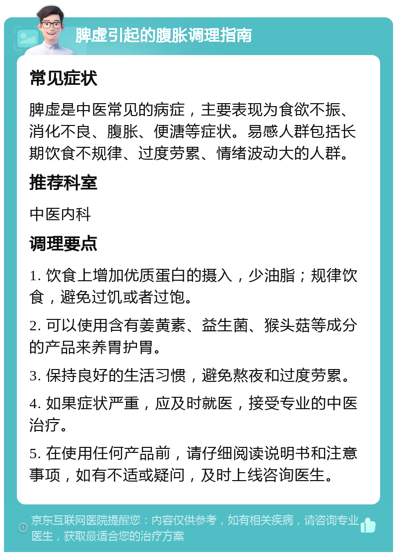 脾虚引起的腹胀调理指南 常见症状 脾虚是中医常见的病症，主要表现为食欲不振、消化不良、腹胀、便溏等症状。易感人群包括长期饮食不规律、过度劳累、情绪波动大的人群。 推荐科室 中医内科 调理要点 1. 饮食上增加优质蛋白的摄入，少油脂；规律饮食，避免过饥或者过饱。 2. 可以使用含有姜黄素、益生菌、猴头菇等成分的产品来养胃护胃。 3. 保持良好的生活习惯，避免熬夜和过度劳累。 4. 如果症状严重，应及时就医，接受专业的中医治疗。 5. 在使用任何产品前，请仔细阅读说明书和注意事项，如有不适或疑问，及时上线咨询医生。