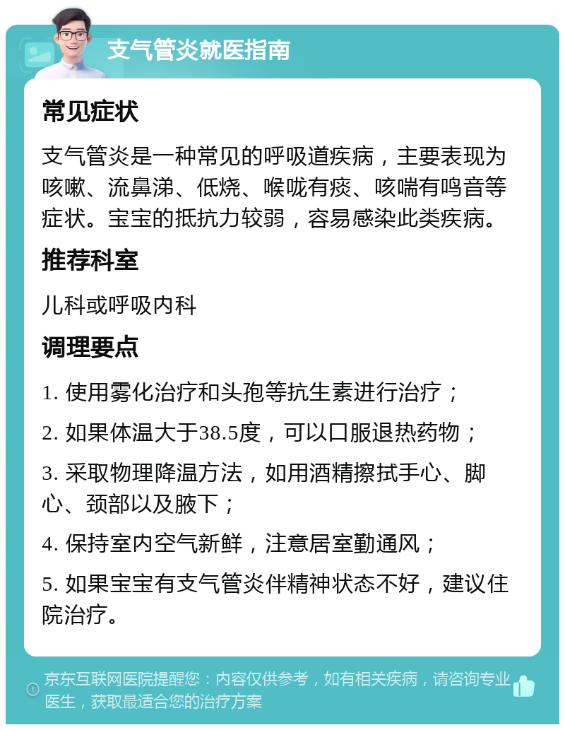 支气管炎就医指南 常见症状 支气管炎是一种常见的呼吸道疾病，主要表现为咳嗽、流鼻涕、低烧、喉咙有痰、咳喘有鸣音等症状。宝宝的抵抗力较弱，容易感染此类疾病。 推荐科室 儿科或呼吸内科 调理要点 1. 使用雾化治疗和头孢等抗生素进行治疗； 2. 如果体温大于38.5度，可以口服退热药物； 3. 采取物理降温方法，如用酒精擦拭手心、脚心、颈部以及腋下； 4. 保持室内空气新鲜，注意居室勤通风； 5. 如果宝宝有支气管炎伴精神状态不好，建议住院治疗。