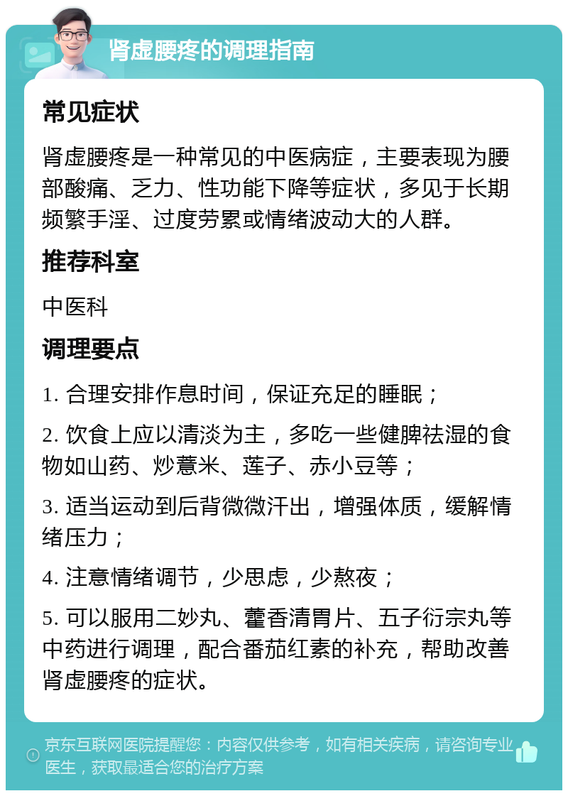 肾虚腰疼的调理指南 常见症状 肾虚腰疼是一种常见的中医病症，主要表现为腰部酸痛、乏力、性功能下降等症状，多见于长期频繁手淫、过度劳累或情绪波动大的人群。 推荐科室 中医科 调理要点 1. 合理安排作息时间，保证充足的睡眠； 2. 饮食上应以清淡为主，多吃一些健脾祛湿的食物如山药、炒薏米、莲子、赤小豆等； 3. 适当运动到后背微微汗出，增强体质，缓解情绪压力； 4. 注意情绪调节，少思虑，少熬夜； 5. 可以服用二妙丸、藿香清胃片、五子衍宗丸等中药进行调理，配合番茄红素的补充，帮助改善肾虚腰疼的症状。