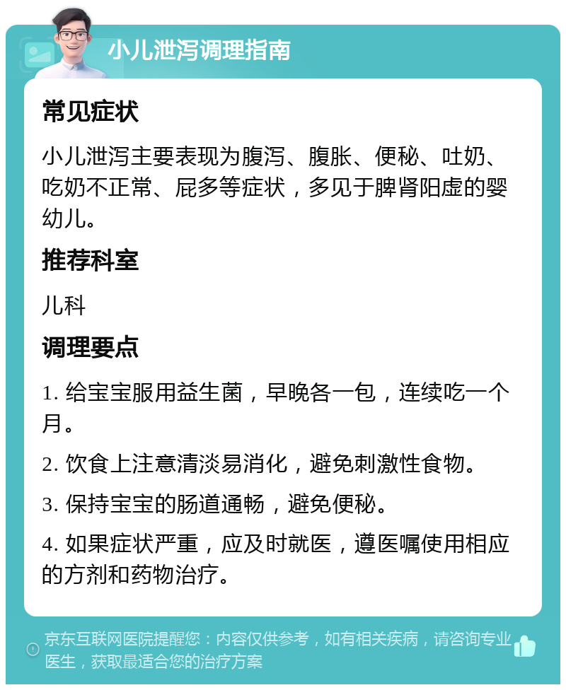 小儿泄泻调理指南 常见症状 小儿泄泻主要表现为腹泻、腹胀、便秘、吐奶、吃奶不正常、屁多等症状，多见于脾肾阳虚的婴幼儿。 推荐科室 儿科 调理要点 1. 给宝宝服用益生菌，早晚各一包，连续吃一个月。 2. 饮食上注意清淡易消化，避免刺激性食物。 3. 保持宝宝的肠道通畅，避免便秘。 4. 如果症状严重，应及时就医，遵医嘱使用相应的方剂和药物治疗。