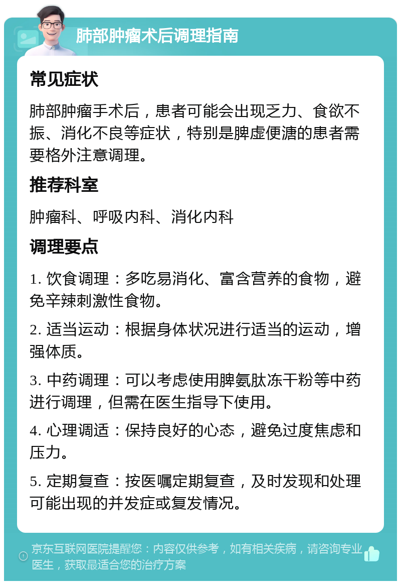 肺部肿瘤术后调理指南 常见症状 肺部肿瘤手术后，患者可能会出现乏力、食欲不振、消化不良等症状，特别是脾虚便溏的患者需要格外注意调理。 推荐科室 肿瘤科、呼吸内科、消化内科 调理要点 1. 饮食调理：多吃易消化、富含营养的食物，避免辛辣刺激性食物。 2. 适当运动：根据身体状况进行适当的运动，增强体质。 3. 中药调理：可以考虑使用脾氨肽冻干粉等中药进行调理，但需在医生指导下使用。 4. 心理调适：保持良好的心态，避免过度焦虑和压力。 5. 定期复查：按医嘱定期复查，及时发现和处理可能出现的并发症或复发情况。