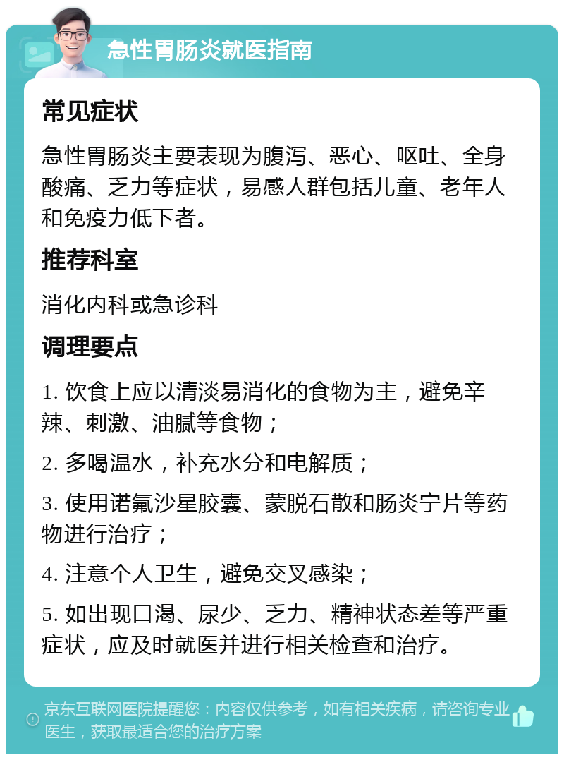 急性胃肠炎就医指南 常见症状 急性胃肠炎主要表现为腹泻、恶心、呕吐、全身酸痛、乏力等症状，易感人群包括儿童、老年人和免疫力低下者。 推荐科室 消化内科或急诊科 调理要点 1. 饮食上应以清淡易消化的食物为主，避免辛辣、刺激、油腻等食物； 2. 多喝温水，补充水分和电解质； 3. 使用诺氟沙星胶囊、蒙脱石散和肠炎宁片等药物进行治疗； 4. 注意个人卫生，避免交叉感染； 5. 如出现口渴、尿少、乏力、精神状态差等严重症状，应及时就医并进行相关检查和治疗。