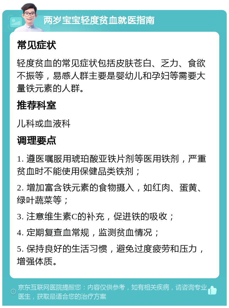 两岁宝宝轻度贫血就医指南 常见症状 轻度贫血的常见症状包括皮肤苍白、乏力、食欲不振等，易感人群主要是婴幼儿和孕妇等需要大量铁元素的人群。 推荐科室 儿科或血液科 调理要点 1. 遵医嘱服用琥珀酸亚铁片剂等医用铁剂，严重贫血时不能使用保健品类铁剂； 2. 增加富含铁元素的食物摄入，如红肉、蛋黄、绿叶蔬菜等； 3. 注意维生素C的补充，促进铁的吸收； 4. 定期复查血常规，监测贫血情况； 5. 保持良好的生活习惯，避免过度疲劳和压力，增强体质。