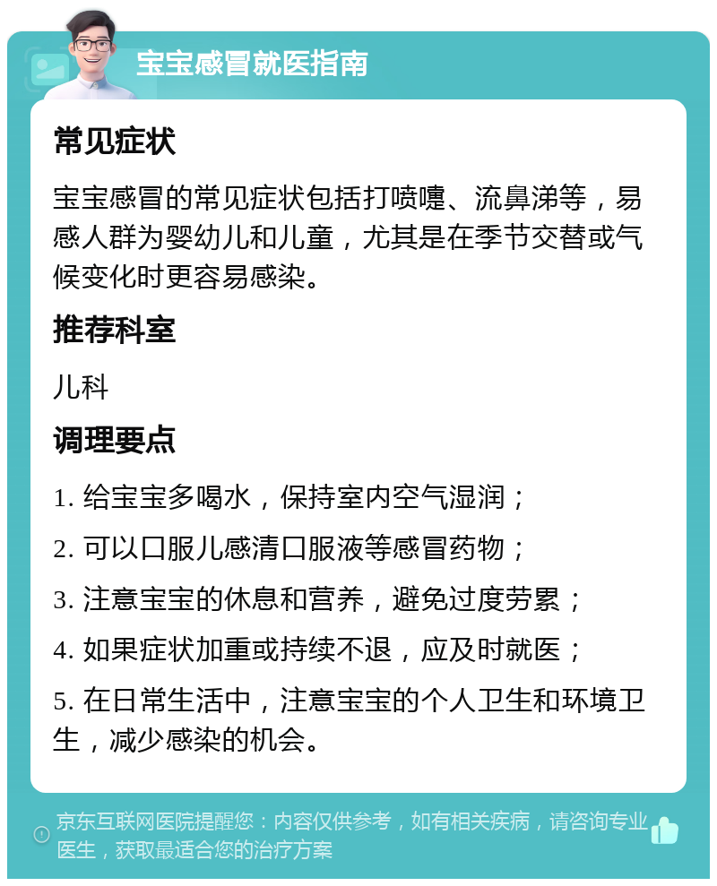 宝宝感冒就医指南 常见症状 宝宝感冒的常见症状包括打喷嚏、流鼻涕等，易感人群为婴幼儿和儿童，尤其是在季节交替或气候变化时更容易感染。 推荐科室 儿科 调理要点 1. 给宝宝多喝水，保持室内空气湿润； 2. 可以口服儿感清口服液等感冒药物； 3. 注意宝宝的休息和营养，避免过度劳累； 4. 如果症状加重或持续不退，应及时就医； 5. 在日常生活中，注意宝宝的个人卫生和环境卫生，减少感染的机会。