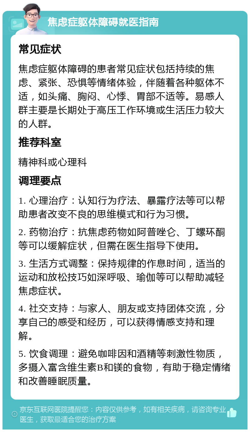 焦虑症躯体障碍就医指南 常见症状 焦虑症躯体障碍的患者常见症状包括持续的焦虑、紧张、恐惧等情绪体验，伴随着各种躯体不适，如头痛、胸闷、心悸、胃部不适等。易感人群主要是长期处于高压工作环境或生活压力较大的人群。 推荐科室 精神科或心理科 调理要点 1. 心理治疗：认知行为疗法、暴露疗法等可以帮助患者改变不良的思维模式和行为习惯。 2. 药物治疗：抗焦虑药物如阿普唑仑、丁螺环酮等可以缓解症状，但需在医生指导下使用。 3. 生活方式调整：保持规律的作息时间，适当的运动和放松技巧如深呼吸、瑜伽等可以帮助减轻焦虑症状。 4. 社交支持：与家人、朋友或支持团体交流，分享自己的感受和经历，可以获得情感支持和理解。 5. 饮食调理：避免咖啡因和酒精等刺激性物质，多摄入富含维生素B和镁的食物，有助于稳定情绪和改善睡眠质量。