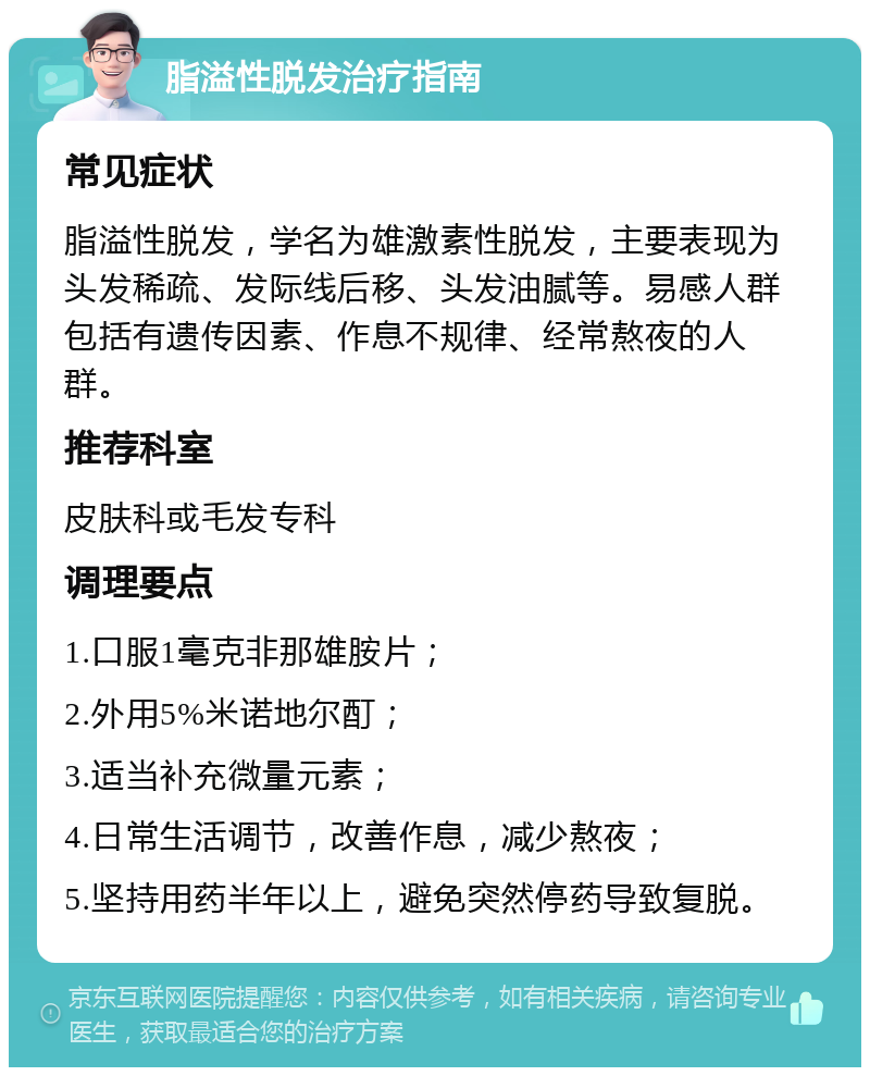 脂溢性脱发治疗指南 常见症状 脂溢性脱发，学名为雄激素性脱发，主要表现为头发稀疏、发际线后移、头发油腻等。易感人群包括有遗传因素、作息不规律、经常熬夜的人群。 推荐科室 皮肤科或毛发专科 调理要点 1.口服1毫克非那雄胺片； 2.外用5%米诺地尔酊； 3.适当补充微量元素； 4.日常生活调节，改善作息，减少熬夜； 5.坚持用药半年以上，避免突然停药导致复脱。