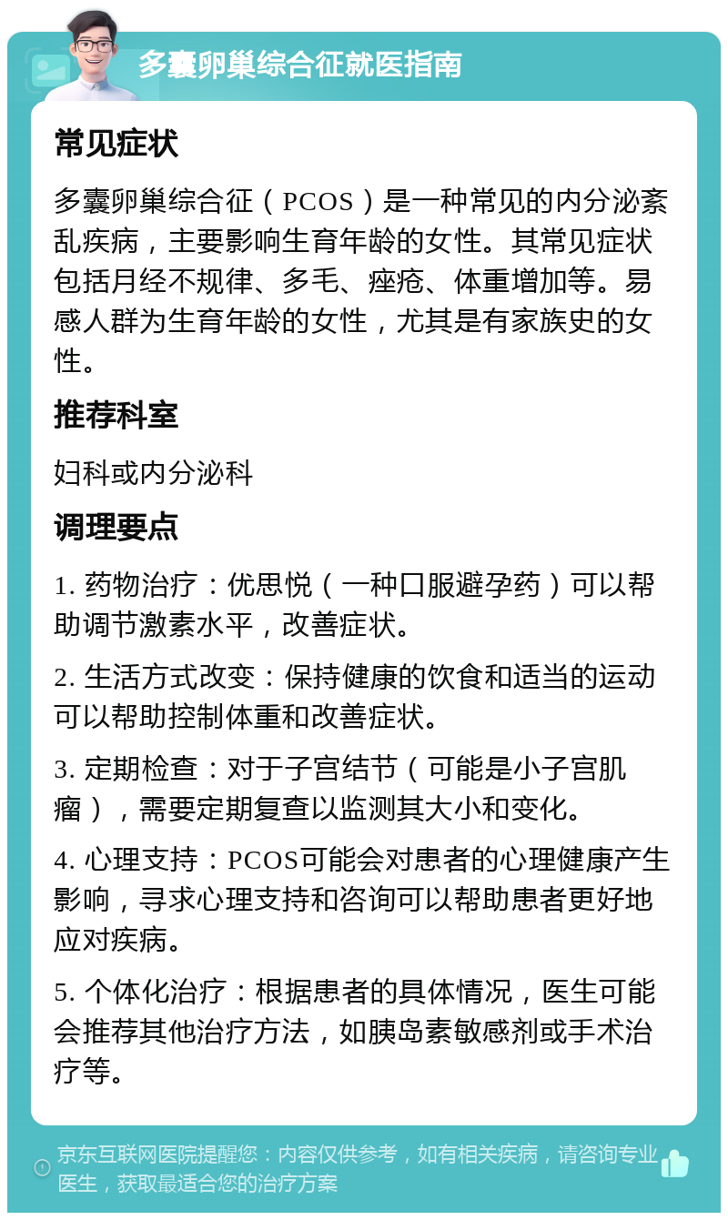 多囊卵巢综合征就医指南 常见症状 多囊卵巢综合征（PCOS）是一种常见的内分泌紊乱疾病，主要影响生育年龄的女性。其常见症状包括月经不规律、多毛、痤疮、体重增加等。易感人群为生育年龄的女性，尤其是有家族史的女性。 推荐科室 妇科或内分泌科 调理要点 1. 药物治疗：优思悦（一种口服避孕药）可以帮助调节激素水平，改善症状。 2. 生活方式改变：保持健康的饮食和适当的运动可以帮助控制体重和改善症状。 3. 定期检查：对于子宫结节（可能是小子宫肌瘤），需要定期复查以监测其大小和变化。 4. 心理支持：PCOS可能会对患者的心理健康产生影响，寻求心理支持和咨询可以帮助患者更好地应对疾病。 5. 个体化治疗：根据患者的具体情况，医生可能会推荐其他治疗方法，如胰岛素敏感剂或手术治疗等。