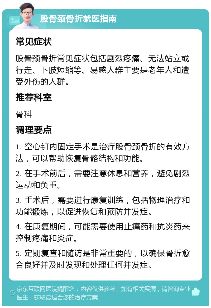 股骨颈骨折就医指南 常见症状 股骨颈骨折常见症状包括剧烈疼痛、无法站立或行走、下肢短缩等。易感人群主要是老年人和遭受外伤的人群。 推荐科室 骨科 调理要点 1. 空心钉内固定手术是治疗股骨颈骨折的有效方法，可以帮助恢复骨骼结构和功能。 2. 在手术前后，需要注意休息和营养，避免剧烈运动和负重。 3. 手术后，需要进行康复训练，包括物理治疗和功能锻炼，以促进恢复和预防并发症。 4. 在康复期间，可能需要使用止痛药和抗炎药来控制疼痛和炎症。 5. 定期复查和随访是非常重要的，以确保骨折愈合良好并及时发现和处理任何并发症。