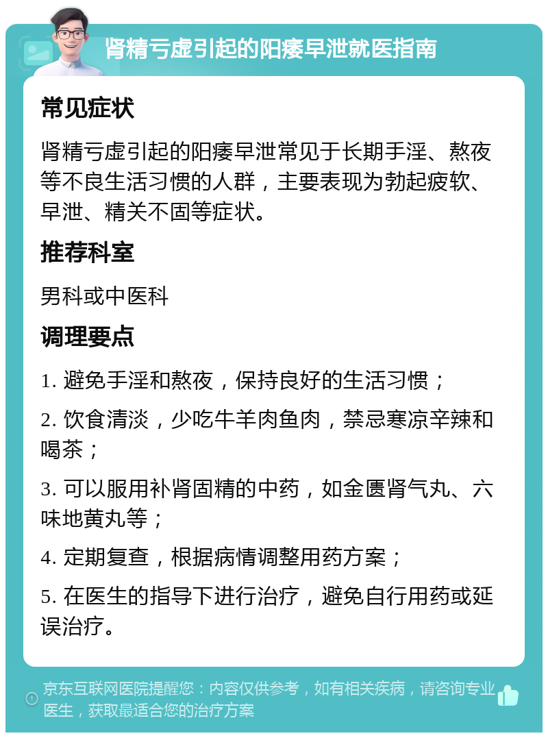 肾精亏虚引起的阳痿早泄就医指南 常见症状 肾精亏虚引起的阳痿早泄常见于长期手淫、熬夜等不良生活习惯的人群，主要表现为勃起疲软、早泄、精关不固等症状。 推荐科室 男科或中医科 调理要点 1. 避免手淫和熬夜，保持良好的生活习惯； 2. 饮食清淡，少吃牛羊肉鱼肉，禁忌寒凉辛辣和喝茶； 3. 可以服用补肾固精的中药，如金匮肾气丸、六味地黄丸等； 4. 定期复查，根据病情调整用药方案； 5. 在医生的指导下进行治疗，避免自行用药或延误治疗。