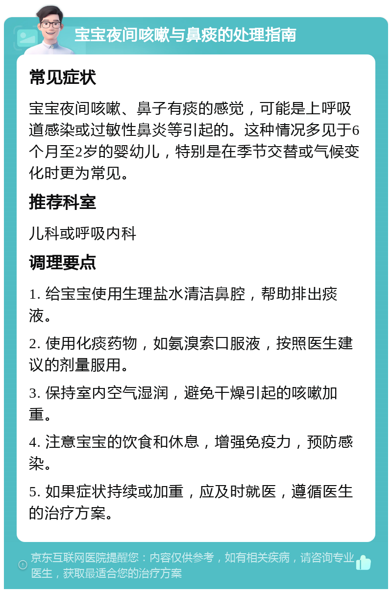 宝宝夜间咳嗽与鼻痰的处理指南 常见症状 宝宝夜间咳嗽、鼻子有痰的感觉，可能是上呼吸道感染或过敏性鼻炎等引起的。这种情况多见于6个月至2岁的婴幼儿，特别是在季节交替或气候变化时更为常见。 推荐科室 儿科或呼吸内科 调理要点 1. 给宝宝使用生理盐水清洁鼻腔，帮助排出痰液。 2. 使用化痰药物，如氨溴索口服液，按照医生建议的剂量服用。 3. 保持室内空气湿润，避免干燥引起的咳嗽加重。 4. 注意宝宝的饮食和休息，增强免疫力，预防感染。 5. 如果症状持续或加重，应及时就医，遵循医生的治疗方案。