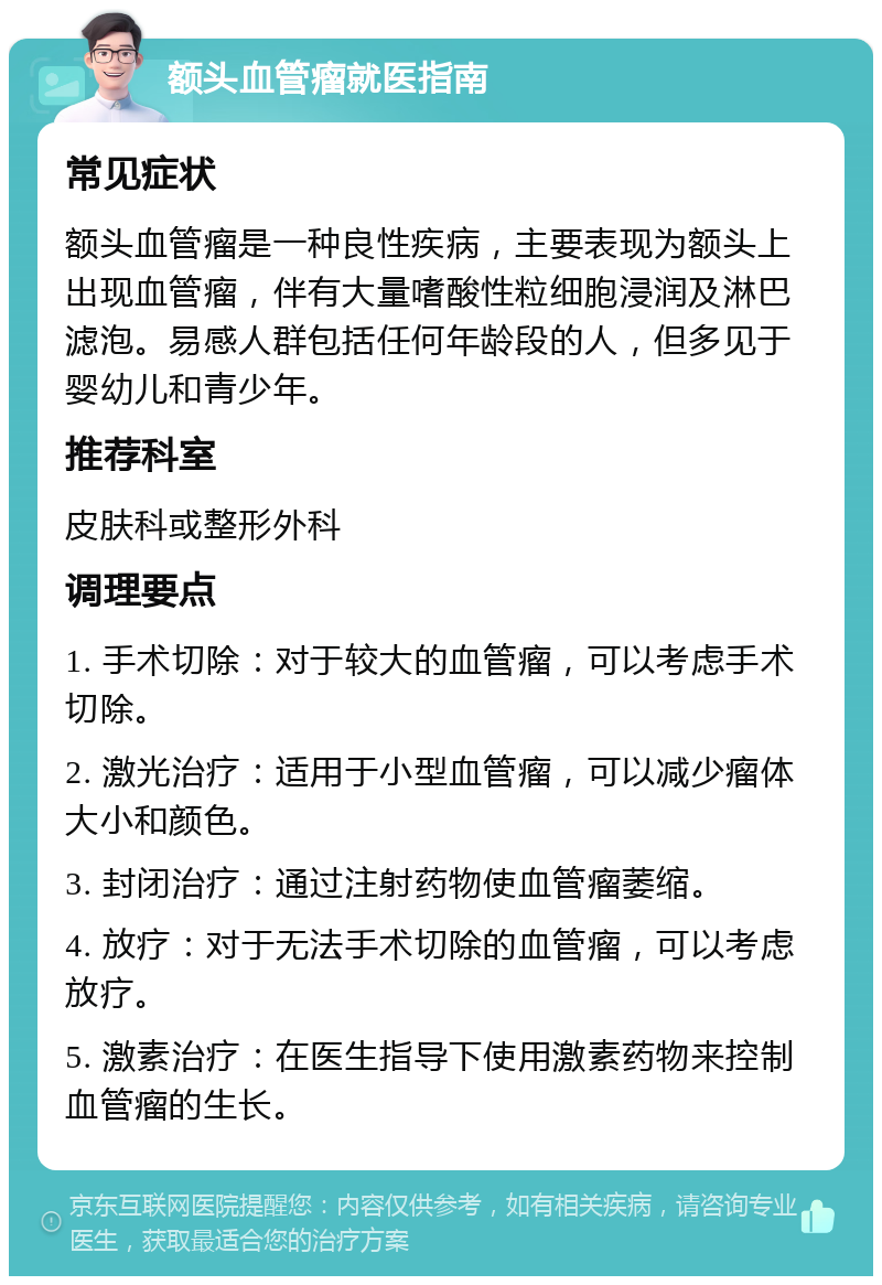 额头血管瘤就医指南 常见症状 额头血管瘤是一种良性疾病，主要表现为额头上出现血管瘤，伴有大量嗜酸性粒细胞浸润及淋巴滤泡。易感人群包括任何年龄段的人，但多见于婴幼儿和青少年。 推荐科室 皮肤科或整形外科 调理要点 1. 手术切除：对于较大的血管瘤，可以考虑手术切除。 2. 激光治疗：适用于小型血管瘤，可以减少瘤体大小和颜色。 3. 封闭治疗：通过注射药物使血管瘤萎缩。 4. 放疗：对于无法手术切除的血管瘤，可以考虑放疗。 5. 激素治疗：在医生指导下使用激素药物来控制血管瘤的生长。