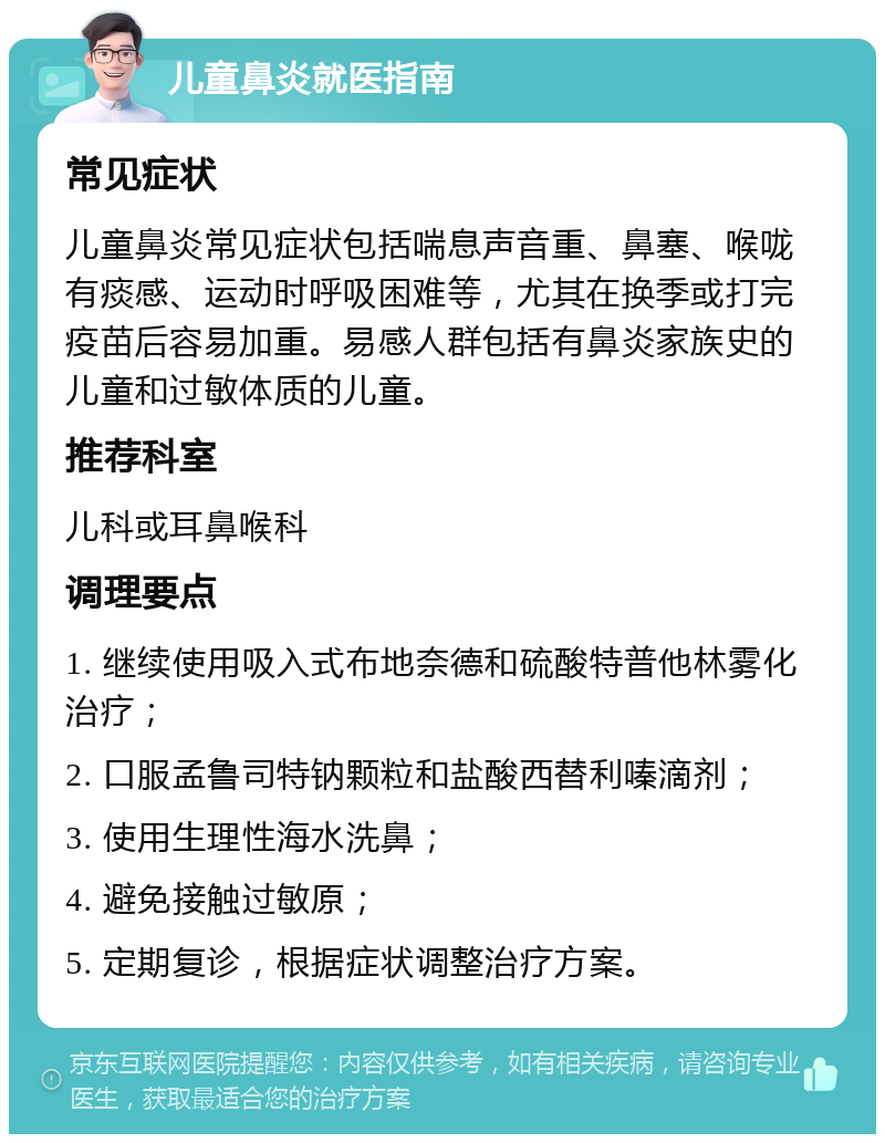 儿童鼻炎就医指南 常见症状 儿童鼻炎常见症状包括喘息声音重、鼻塞、喉咙有痰感、运动时呼吸困难等，尤其在换季或打完疫苗后容易加重。易感人群包括有鼻炎家族史的儿童和过敏体质的儿童。 推荐科室 儿科或耳鼻喉科 调理要点 1. 继续使用吸入式布地奈德和硫酸特普他林雾化治疗； 2. 口服孟鲁司特钠颗粒和盐酸西替利嗪滴剂； 3. 使用生理性海水洗鼻； 4. 避免接触过敏原； 5. 定期复诊，根据症状调整治疗方案。