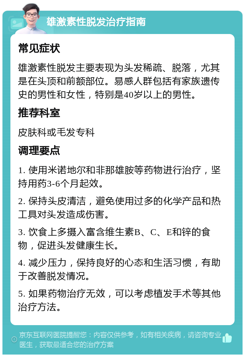 雄激素性脱发治疗指南 常见症状 雄激素性脱发主要表现为头发稀疏、脱落，尤其是在头顶和前额部位。易感人群包括有家族遗传史的男性和女性，特别是40岁以上的男性。 推荐科室 皮肤科或毛发专科 调理要点 1. 使用米诺地尔和非那雄胺等药物进行治疗，坚持用药3-6个月起效。 2. 保持头皮清洁，避免使用过多的化学产品和热工具对头发造成伤害。 3. 饮食上多摄入富含维生素B、C、E和锌的食物，促进头发健康生长。 4. 减少压力，保持良好的心态和生活习惯，有助于改善脱发情况。 5. 如果药物治疗无效，可以考虑植发手术等其他治疗方法。