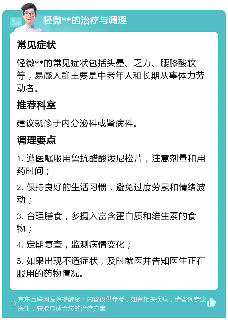 轻微**的治疗与调理 常见症状 轻微**的常见症状包括头晕、乏力、腰膝酸软等，易感人群主要是中老年人和长期从事体力劳动者。 推荐科室 建议就诊于内分泌科或肾病科。 调理要点 1. 遵医嘱服用鲁抗醋酸泼尼松片，注意剂量和用药时间； 2. 保持良好的生活习惯，避免过度劳累和情绪波动； 3. 合理膳食，多摄入富含蛋白质和维生素的食物； 4. 定期复查，监测病情变化； 5. 如果出现不适症状，及时就医并告知医生正在服用的药物情况。