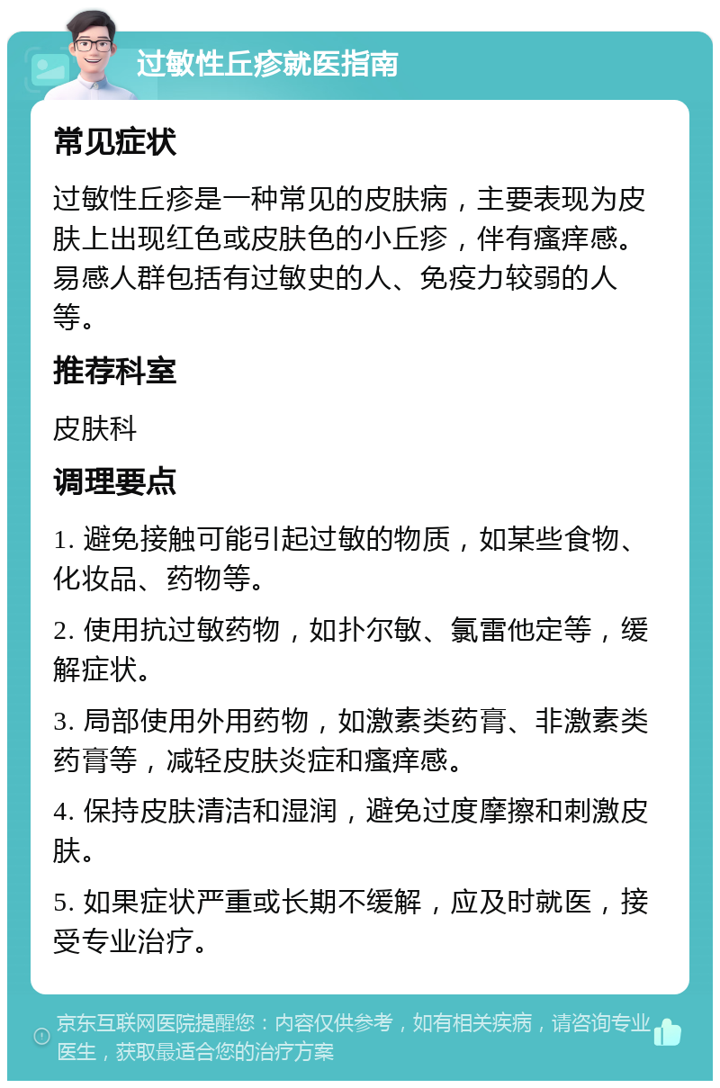 过敏性丘疹就医指南 常见症状 过敏性丘疹是一种常见的皮肤病，主要表现为皮肤上出现红色或皮肤色的小丘疹，伴有瘙痒感。易感人群包括有过敏史的人、免疫力较弱的人等。 推荐科室 皮肤科 调理要点 1. 避免接触可能引起过敏的物质，如某些食物、化妆品、药物等。 2. 使用抗过敏药物，如扑尔敏、氯雷他定等，缓解症状。 3. 局部使用外用药物，如激素类药膏、非激素类药膏等，减轻皮肤炎症和瘙痒感。 4. 保持皮肤清洁和湿润，避免过度摩擦和刺激皮肤。 5. 如果症状严重或长期不缓解，应及时就医，接受专业治疗。