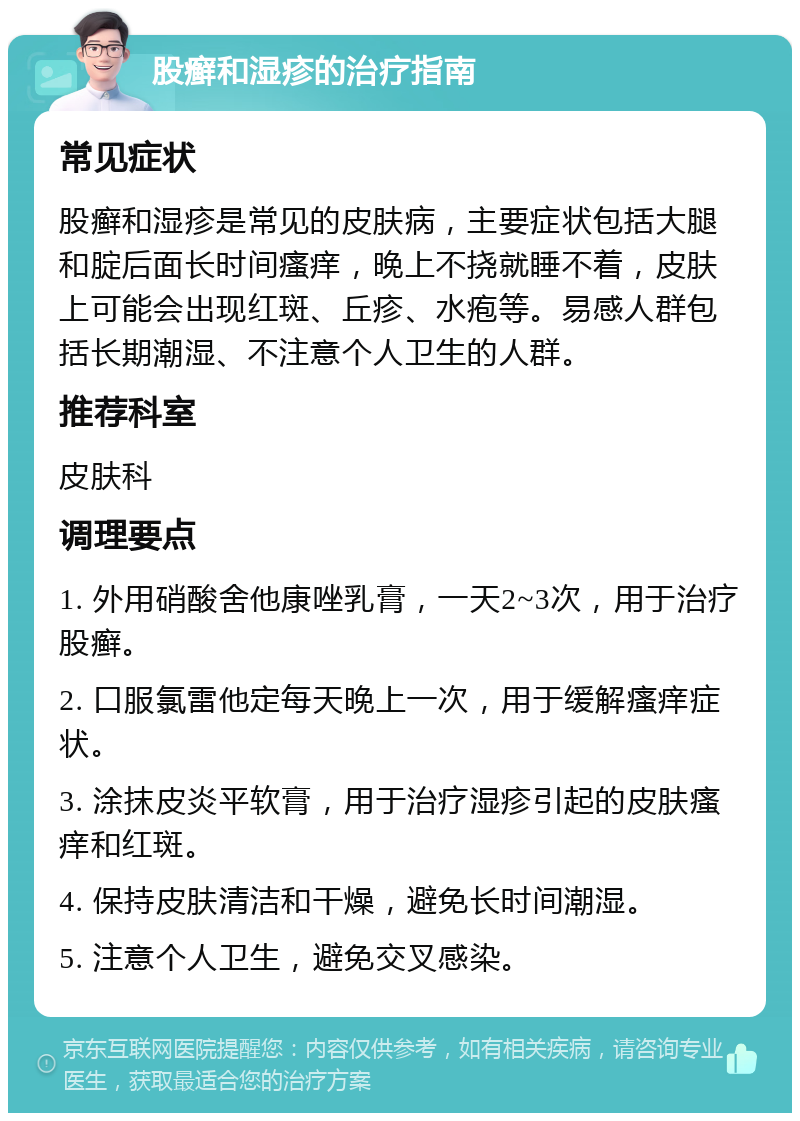 股癣和湿疹的治疗指南 常见症状 股癣和湿疹是常见的皮肤病，主要症状包括大腿和腚后面长时间瘙痒，晚上不挠就睡不着，皮肤上可能会出现红斑、丘疹、水疱等。易感人群包括长期潮湿、不注意个人卫生的人群。 推荐科室 皮肤科 调理要点 1. 外用硝酸舍他康唑乳膏，一天2~3次，用于治疗股癣。 2. 口服氯雷他定每天晚上一次，用于缓解瘙痒症状。 3. 涂抹皮炎平软膏，用于治疗湿疹引起的皮肤瘙痒和红斑。 4. 保持皮肤清洁和干燥，避免长时间潮湿。 5. 注意个人卫生，避免交叉感染。