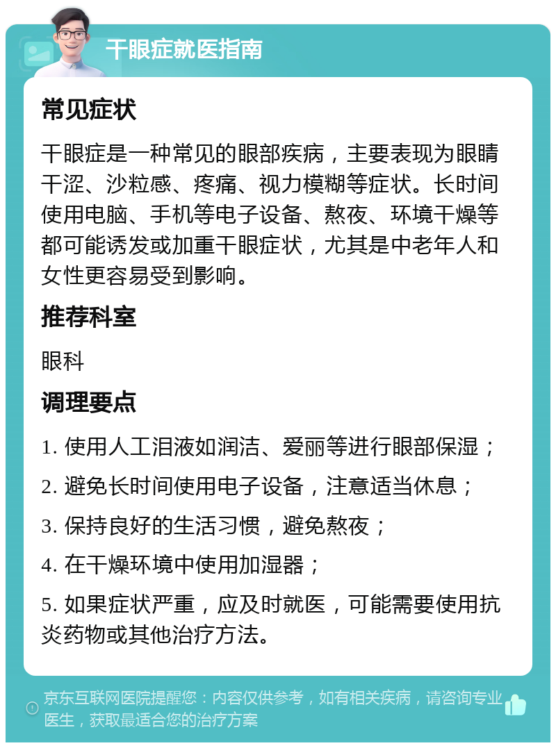 干眼症就医指南 常见症状 干眼症是一种常见的眼部疾病，主要表现为眼睛干涩、沙粒感、疼痛、视力模糊等症状。长时间使用电脑、手机等电子设备、熬夜、环境干燥等都可能诱发或加重干眼症状，尤其是中老年人和女性更容易受到影响。 推荐科室 眼科 调理要点 1. 使用人工泪液如润洁、爱丽等进行眼部保湿； 2. 避免长时间使用电子设备，注意适当休息； 3. 保持良好的生活习惯，避免熬夜； 4. 在干燥环境中使用加湿器； 5. 如果症状严重，应及时就医，可能需要使用抗炎药物或其他治疗方法。